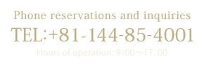 Phone reservations and inquiries[TEL：+81-144-85-4001(Hours of operation: 9：00～17：00)]