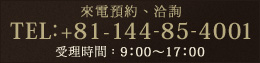 來電預約、洽詢[ TEL：+81-144-85-4001 (受理時間：平日9：00～17：00) ]